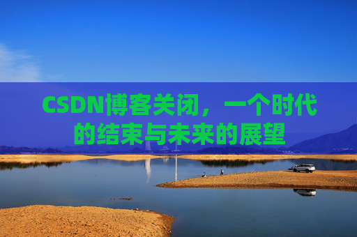 CSDN博客关闭，一个时代的结束与未来的展望